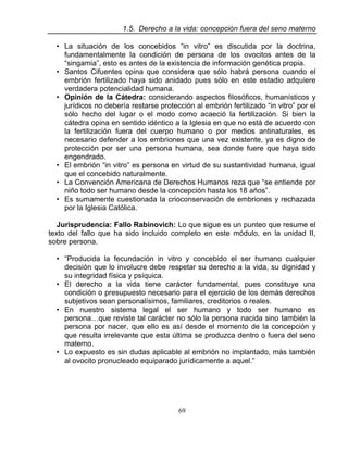 69
1.5. Derecho a la vida: concepción fuera del seno materno
• La situación de los concebidos “in vitro” es discutida por la doctrina,
fundamentalmente la condición de persona de los ovocitos antes de la
“singamia”, esto es antes de la existencia de información genética propia.
• Santos Cifuentes opina que considera que sólo habrá persona cuando el
embrión fertilizado haya sido anidado pues sólo en este estadio adquiere
verdadera potencialidad humana.
• Opinión de la Cátedra: considerando aspectos filosóficos, humanísticos y
jurídicos no debería restarse protección al embrión fertilizado “in vitro” por el
sólo hecho del lugar o el modo como acaeció la fertilización. Si bien la
cátedra opina en sentido idéntico a la Iglesia en que no está de acuerdo con
la fertilización fuera del cuerpo humano o por medios antinaturales, es
necesario defender a los embriones que una vez existente, ya es digno de
protección por ser una persona humana, sea donde fuere que haya sido
engendrado.
• El embrión “in vitro” es persona en virtud de su sustantividad humana, igual
que el concebido naturalmente.
• La Convención Americana de Derechos Humanos reza que “se entiende por
niño todo ser humano desde la concepción hasta los 18 años”.
• Es sumamente cuestionada la crioconservación de embriones y rechazada
por la Iglesia Católica.
Jurisprudencia: Fallo Rabinovich: Lo que sigue es un punteo que resume el
texto del fallo que ha sido incluido completo en este módulo, en la unidad II,
sobre persona.
• “Producida la fecundación in vitro y concebido el ser humano cualquier
decisión que lo involucre debe respetar su derecho a la vida, su dignidad y
su integridad física y psíquica.
• El derecho a la vida tiene carácter fundamental, pues constituye una
condición o presupuesto necesario para el ejercicio de los demás derechos
subjetivos sean personalísimos, familiares, creditorios o reales.
• En nuestro sistema legal el ser humano y todo ser humano es
persona…que reviste tal carácter no sólo la persona nacida sino también la
persona por nacer, que ello es así desde el momento de la concepción y
que resulta irrelevante que esta última se produzca dentro o fuera del seno
materno.
• Lo expuesto es sin dudas aplicable al embrión no implantado, más también
al ovocito pronucleado equiparado jurídicamente a aquel.”
 
