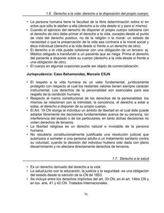 70
1.6. Derecho a la vida: derecho a la disposición del propio cuerpo:
• La persona humana tiene la facultad de la libre determinación sobre sí en
actos que sólo le atañen a ella (derecho a la vida desde sí y para sí mismo).
• Cuando el ejercicio del derecho de disponer el propio cuerpo colisiona con
el derecho de otro debe primar el derecho a la vida, excepto-desde el punto
de vista del derecho positivo, no de la religión o la moral- un estado de
necesidad o que la preservación de la vida sea contraria a la moral social y
ética individual (derecho a la vida desde sí frente a un derecho de otro).
• El derecho a la vida puede colisionar con una obligación de un tercero: ej.
Médico obligado a transfundir a un paciente que se niega. Prima el derecho
del paciente a disponer sobre su cuerpo (derecho a la vida desde sí frente a
una obligación de otro).
• El cuerpo en algunas ocasiones puede ser objeto de comercialización.
Jurisprudencia: Caso Bahamondez, Marcelo CSJN
• El respeto a la vida humana es un valor fundamental, jurídicamente
protegido con respecto al cual los restantes valores tienen siempre carácter
instrumental. Los derechos de la personalidad son esenciales para ese
respeto de la condición humana.
• Respecto al marco constitucional de los derechos de la personalidad, los
mismos se relacionan con la intimidad, la conciencia, el derecho a estar a
solas, el derecho a disponer de su propio cuerpo.
• El Art. 19 CN otorga al individuo un ámbito de libertad en el cual éste puede
adoptar libremente las decisiones fundamentales acerca de su persona, sin
interferencia del estado o de los particulares, en tanto dichas decisiones no
violen derechos de terceros
• La libertad religiosa es un derecho natural e inviolable de la persona
humana.
• No resultaría constitucionalmente justificada una resolución judicial que
autorizara a someter a una persona adulta a un tratamiento sanitario contra
su voluntad, cuando la decisión del individuo hubiera sido dada con pleno
discernimiento y no afectara directamente derechos de terceros.
1.7. Derecho a la salud
• Es un derecho derivado del derecho a la vida
• La salud-junto con la educación, la justicia y la seguridad- es una obligación
del estado desde la sanción de la CN de 1853.
• Se incluye entre los derechos implícitos del art. 33 CN, en el art. 14bis CN y
en los arts. 41 y 42 CN. Tratados Internacionales.
 