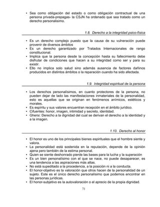 71
• Sea como obligación del estado o como obligación contractual de una
persona privada-prepagas- la CSJN ha ordenado que sea tratado como un
derecho personalisimo.
1.8. Derecho a la integridad psico-física
• Es un derecho complejo puesto que la causa de su vulneración puede
provenir de diversos ámbitos
• Es un derecho garantizado por Tratados Internacionales de rango
constitucional.
• Implica que la persona desde la concepción hasta su fallecimiento debe
disfrutar de condiciones que hacen a su integridad como ser y para su
existir.
• Ello no implica solo salud sino además ausencia de factores dañinos
producidos en distintos ámbitos o la reparación cuando ha sido afectada.
1.9. Integridad espiritual de la persona
• Los derechos personalísimos, en cuanto protectores de la persona, no
pueden dejar de lado las manifestaciones inmateriales de la personalidad,
esto es aquellas que se originan en fenómenos anímicos, estéticos y
morales.
• Es espíritu y sus valores encuentran recepción en el ámbito jurídico.
• Cifuentes: honor, imagen, intimidad y secreto, identidad.
• Ghersi: Derecho a la dignidad del cual se derivan el derecho a la identidad y
a la imagen.
1.10. Derecho al honor
• El honor es uno de los principales bienes espirituales que el hombre siente y
valora.
• La personalidad está sostenida en la reputación, depende de la opinión
ajena pero también de la estima personal.
• Quien se siente deshonrado pierde las bases para la lucha y la superación
• Es un bien personalísimo con el que se nace, no puede desaparecer, es
una tendencia a las aspiraciones más altas.
• No está supeditado a la procedencia, a la posición ni a la conducta.
• El honor-objetivo es la valoración que otros hacen de la personalidad de un
sujeto. Este es el único derecho personalísimo que podemos encontrar en
las personas jurídicas.
• El honor-subjetivo es la autovaloración o el aprecio de la propia dignidad.
 