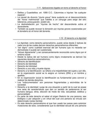 72
1.11. Aplicaciones legales en torno al derecho al honor
• Delitos y Cuasidelitos: art. 1089 C.C.. Calumnias e Injurias “de cualquier
especie”.
• La causal de divorcio “injuria grave” tiene sustento en el desconocimiento
del “honor matrimonial” que habilita a un cónyuge para exigir del otro
tolerancia, preocupación, sostén etc.
• La desheredación por “injurias de hecho” del descendiente sobre el
ascendiente.
• También se puede revocar la donación por injurias graves ocasionadas por
el donatario en el honor del donante.
1.12. El derecho a la dignidad
• La dignidad, como derecho personalísimo, puede verse desde 2 ópticas de
cada una de las cuales derivan derechos personalísimos diferentes.
• “ser digno” como cualidad esencial del ser humano que no necesita ser
demostrada ni puede ser cuestionada.
• “Actuar dignamente” y ser consecuentemente reconocido como digno por el
entorno social
• Desde la óptica del ser humano como digno innatamente se derivan los
siguientes derechos personalísimos:
• Derecho de Identificación
• Derecho de Identidad
• Derecho de Intimidad
• Derecho a una vida y muerte dignas.
• Derecho a la Identificación: se refiere a la irrepetibilidad del sujeto y por ello,
en la organización social se le asigna un número (DNI) y un nombre y
apellido.
• En la organización social la identificación es fundamental para convivir y
realizar los demás derechos.
• Los “indocumentados” son personas fragmentadas y escindidas de la
sociedad.
• Derecho a la identidad: surge de una situación a partir de la cual se posee
una serie de características que dan un sentido de pertenencia al ser
humano (lengua, etnia, elección de modo de vida, sexualidad, estética y
personalidad).
• Es parte de este derecho el saber el origen filiatorio de una persona, sea
biológico o por adopción y en virtud del cual una persona se vincula con
determinado núcleo familiar.
• Es este derecho personalísimo el que han usado los jueces para autorizar
mutaciones de sexo, considerando que la identidad secual de una persona
 