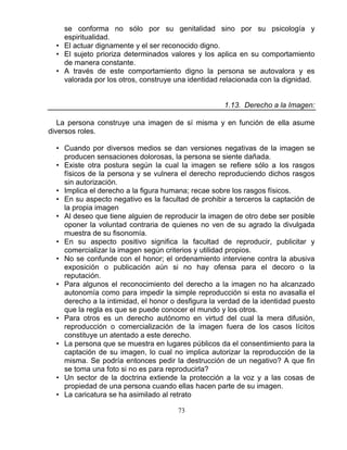 73
se conforma no sólo por su genitalidad sino por su psicología y
espiritualidad.
• El actuar dignamente y el ser reconocido digno.
• El sujeto prioriza determinados valores y los aplica en su comportamiento
de manera constante.
• A través de este comportamiento digno la persona se autovalora y es
valorada por los otros, construye una identidad relacionada con la dignidad.
1.13. Derecho a la Imagen:
La persona construye una imagen de sí misma y en función de ella asume
diversos roles.
• Cuando por diversos medios se dan versiones negativas de la imagen se
producen sensaciones dolorosas, la persona se siente dañada.
• Existe otra postura según la cual la imagen se refiere sólo a los rasgos
físicos de la persona y se vulnera el derecho reproduciendo dichos rasgos
sin autorización.
• Implica el derecho a la figura humana; recae sobre los rasgos físicos.
• En su aspecto negativo es la facultad de prohibir a terceros la captación de
la propia imagen
• Al deseo que tiene alguien de reproducir la imagen de otro debe ser posible
oponer la voluntad contraria de quienes no ven de su agrado la divulgada
muestra de su fisonomía.
• En su aspecto positivo significa la facultad de reproducir, publicitar y
comercializar la imagen según criterios y utilidad propios.
• No se confunde con el honor; el ordenamiento interviene contra la abusiva
exposición o publicación aún si no hay ofensa para el decoro o la
reputación.
• Para algunos el reconocimiento del derecho a la imagen no ha alcanzado
autonomía como para impedir la simple reproducción si esta no avasalla el
derecho a la intimidad, el honor o desfigura la verdad de la identidad puesto
que la regla es que se puede conocer el mundo y los otros.
• Para otros es un derecho autónomo en virtud del cual la mera difusión,
reproducción o comercialización de la imagen fuera de los casos lícitos
constituye un atentado a este derecho.
• La persona que se muestra en lugares públicos da el consentimiento para la
captación de su imagen, lo cual no implica autorizar la reproducción de la
misma. Se podría entonces pedir la destrucción de un negativo? A que fin
se toma una foto si no es para reproducirla?
• Un sector de la doctrina extiende la protección a la voz y a las cosas de
propiedad de una persona cuando ellas hacen parte de su imagen.
• La caricatura se ha asimilado al retrato
 