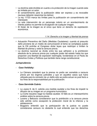 74
• La doctrina está dividida en cuanto a la protección de la imagen cuando esta
es imitada por un actor.
• El consentimiento para la publicación debe ser expreso y es revocable
(aunque deberán resarcirse los daños)
• La ley 11723 marca los límites para la publicación sin consentimiento del
interesado
• La sola intervención de un personaje notorio en un acontecimiento de
interés público no permite la divulgación de cualquier imagen.
• El titular de la imagen es el único que tiene un derecho de explotación
económica.
1.14. Derecho a la imagen y libertad de prensa
• Actuación Preventiva del Daño (Medidas Cautelares): cuando el presunto
daño proviene de un medio de comunicación el tema se complejiza puesto
que la CN prohíbe al Congreso dictar leyes que restrinjan o limiten la
libertad de prensa y veda la censura previa.
• La doctrina nacional se divide entre los que adhieren a la prohibición
absoluta de la censura previa por cualquier poder del estado hasta los que
proponen una libertad de expresión restringida, fundándose en el Pacto de
Derechos Civiles y Políticos que también tiene rango constitucional.
Jurisprudencia:
- Caso Verbitzky:
• La Cámara consideró que la prensa no podía ser sometida a censura
previa por los órganos judiciales y que en aquellos casos que fuera
utilizada para la comisión de un delito sólo se podía actuar ex post facto a
los fines de la responsabilidad por la publicación.
- Caso Servinide Cubría:
• La Jueza S. de C. solicita una medida cautelar a los fines de impedir la
difusión de su imagen en un programa humorístico.
• La Corte resuelve negar la medida cautelar. El fallo es un interesantísimo
análisis sobre la censura previa.
• Levene y Belluscio consideraron que la prohibición a la censura previa
sólo admite como excepción la protección moral de la infancia y la
adolescencia
• Boggiano entendió que la participación de la justicia no puede
considerarse censura no obstante lo cual entiende que los derechos
 