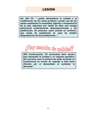 91
Art. 954 CC. “...podrá demandarse la nulidad o la
modificación de los actos jurídicos cuando una de las
partes explotando la necesidad, ligereza o inexperiencia
de la otra, obtuviera por medio de ellos una ventaja
patrimonial evidentemente desproporcionada y sin
justificación. Se presume, salvo prueba en contrario,
que existe tal explotación en caso de notable
desproporción de las prestaciones...”
(954 Continuación) “El accionante tiene opción
para demandar la nulidad o un reajuste equitativo
del convenio, pero la primera de estas acciones se
transformará en acción de reajuste si éste fuere
ofrecido por el demandado al contestar la
demanda”.
LESIÓN
 