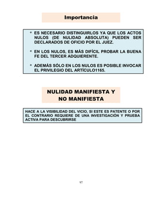 97
* ES NECESARIO DISTINGUIRLOS YA QUE LOS ACTOS
NULOS (DE NULIDAD ABSOLUTA) PUEDEN SER
DECLARADOS DE OFICIO POR EL JUEZ.
* EN LOS NULOS, ES MÁS DIFÍCIL PROBAR LA BUENA
FE DEL TERCER ADQUIERENTE.
* ADEMÁS SÓLO EN LOS NULOS ES POSIBLE INVOCAR
EL PRIVILEGIO DEL ARTÍCULO1165.
HACE A LA VISIBILIDAD DEL VICIO, SI ESTE ES PATENTE O POR
EL CONTRARIO REQUIERE DE UNA INVESTIGACIÓN Y PRUEBA
ACTIVA PARA DESCUBRIRSE
Importancia
NULIDAD MANIFIESTA Y
NO MANIFIESTA
 
