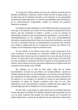 A lo largo de la última década, el exceso de confianza motivado por las
burbujas inmobiliaria y financiera, unido al sueño de tener un hogar propio y a
la mala praxis de las entidades bancarias, se ha traducido en una generalizada
extensión del crédito hipotecario sin valorar las posibilidades reales del deudor y
en la comercialización irresponsable, cuando no torticera, de productos
financieros complejos.

       El estallido de ambas burbujas en el año 2008 ha abocado a una gravísima
crisis que se ha traducido, de un lado, en la necesidad de recapitalización de los
bancos, que han restringido el crédito y sacado a la luz las miserias de
determinados productos como las participaciones preferentes, y, de otro lado, el
sobreendeudamiento de los ciudadanos, que han visto considerablemente
mermada su capacidad para hacer frente a las cuotas de los préstamos y que cada
vez más se encuentran inmersos en procedimientos de ejecución que terminan
en la subasta y adjudicación de sus viviendas por un precio muy inferior al de
compra, con el consiguiente riesgo de exclusión social.

       En este sentido, en los últimos cuatro años y como consecuencia de la
crisis económica se ha producido un incremento notable de las ejecuciones
hipotecarias hasta el punto que hoy se registran cinco veces más que al inicio de
la crisis. Y el peor dato es que la tendencia sigue siendo al alza; en este año 2012
ya se ha constatado un incremento del 20,6% respecto el mismo periodo del año
anterior, hasta el punto de que las ejecuciones hipotecarias en España desde que
comenzó la crisis rondan ya las 350.000.

      Sin embargo, no se trata de frías cifras. Cada uno de dichos
procedimientos -al menos los que afectan a la vivienda habitual- encierra un
auténtico drama que lleva casi inexorablemente a la exclusión social de familias
que, impotentes tras haber quedado en el paro o sufrir una drástica reducción de
sus ingresos, se ven incapaces de satisfacer las cuotas de unos préstamos que
concertaron en época de bonanza económica (por tanto no con fines
especulativos o por pura pretensión suntuaria), simplemente para adquirir una
vivienda digna que tras el estallido de la crisis no pueden pagar.

       Por otro lado, a estas alturas ya nadie discute que las entidades bancarias
no han sido ajenas al estallido de la burbuja económica que ha generado la crisis
y en no pocas ocasiones han actuado con cierta ligereza en la concesión de
créditos hipotecarios. A pesar de ello disponen de una importante ventaja frente
                                                                                  2
 