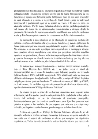 el incremento de los desahucios. El punto de partida debe ser extender al cliente
sobreendeudado (obviamente siempre que lo sea de buena fe) una parte de los
beneficios y ayudas que la banca recibe del Estado, pues en otro caso el deudor
se verá abocado a la ruina, a la pérdida del local donde ejerce su actividad
empresarial o profesional (que es su medio de vida), o lo que es peor, su
vivienda habitual. Por lo tanto, deberían arbitrarse ciertas medidas protectoras
del deudor de buena fe, en determinadas circunstancias y siempre desde la
prudencia. Se trataría de buscar una solución equilibrada que evite la exclusión
social y distribuya equitativamente las consecuencias de la crisis económica.

       La respuesta a esta situación se ha plasmado en sucesivas medidas de
política económica tendentes a la inyección de beneficios y ayudas públicas a la
banca para conseguir una mínima recapitalización y que el crédito vuelva a fluir.
No obstante, y sin que esto signifique caer en populismo o demagogia alguna,
tales medidas deben completarse con otras que permitan extender aquellas
ayudas a los particulares y buscar soluciones que mitiguen la situación existente
y repartan las cargas sociales derivadas de la crisis económica y que hoy afectan
exclusivamente a los ciudadanos, el eslabón más débil de la cadena.

       Es verdad que, aunque tímidamente, el camino parece haberse iniciado.
Así, el Real Decreto Ley 8/2011, de 1 de julio, elevó el nivel de
inembargabilidad en el caso de deudores que hubieran perdido su vivienda
habitual hasta el 150% del SMI, aumento del 50% al 60% del valor de tasación
el límite mínimo para la adjudicación del inmueble y redujo al 20% el depósito
exigido para tomar parte en la subasta. Y, más recientemente, el RD Ley 6/2012,
de 9 de marzo, de medidas urgentes de protección de deudores hipotecarios,
aprobó el denominado “Código de Buenas Prácticas”.

      Lo cierto es que, a pesar de las buenas intenciones que inspiran estas
soluciones y de los medios puestos a disposición de la ciudadanía, sobre todo a
través del arbitraje, no se ha alcanzado el resultado perseguido,
fundamentalmente por las estrictas condiciones para fijar las personas que
pueden acogerse a las medidas, lo que supone que sólo un porcentaje muy
reducido, en la pobreza más absoluta, pueda acogerse a dichos beneficios.

      A título de ejemplo, el Código de Buenas Prácticas, además de ser de
asunción voluntaria por las entidades bancarias, únicamente se aplica a deudores
que estén en el umbral de exclusión, es decir, que cumplan los siguientes
requisitos: a) Todos los miembros de la unidad familiar tienen que carecer de
                                                                                4
 