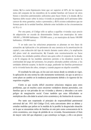 rentas; b) La cuota hipotecaria tiene que ser superior al 60% de los ingresos
netos del conjunto de los miembros de la unidad familiar; c) Carecer de otros
bienes o derechos patrimoniales suficientes para hacer frente a la deuda; d) La
hipoteca debe recaer sobre la única vivienda en propiedad; e) El préstamo debe
carecer de otras garantías, reales o personales; y f) Si existen codeudores que no
formen parte de la unidad familiar, deberán estar incluidos en las circunstancias
a), b) y c).

      Por otra parte, el Código sólo se aplica a aquéllas viviendas cuyo precio
de adquisición no exceda de determinados límites (en municipios de entre
100.001 y 500.000 habitantes: 150.000 euros, y en municipios de hasta 100.000
habitantes, 120.000 euros).

       Y en todo caso las soluciones propuestas se plasman en tres fases de
actuación: a) Aplicación a los préstamos de una carencia en la amortización de
capital y una reducción del tipo de interés durante cuatro años y la ampliación
del plazo total de amortización; b) Cuando esta reestructuración no fuese
suficiente, las entidades podrán ofrecer una quita sobre el conjunto de la deuda;
y c) Si ninguna de las medidas anteriores permite a los deudores asumir la
continuidad del pago del préstamo, los propios afectados podrán solicitar, y las
entidades deberán aceptar, la dación en pago, pudiendo las familias permanecer
en la vivienda hasta dos años, siempre y cuando paguen un alquiler asumible.

       El resultado ha sido que, en los casi seis meses desde su entrada en vigor,
la aplicación de esta norma ha sido meramente testimonial, sin que se prevea a
corto plazo un cambio en la tendencia precisamente debido a lo riguroso de los
requisitos exigidos.

      Cierto es que resulta difícil encontrar soluciones mágicas para estos
problemas, que en muchos casos encierran verdaderos dramas personales, con
familias que se ven privadas de sus viviendas y ahorros y abocadas a un serio
peligro de marginación social. Como también que estas dificultades se
multiplican día a día dada la actual crisis económica y de limitación de recursos.

       Por tanto aun respetando el principio de responsabilidad patrimonial
universal del art. 1911 del Código Civil, sería conveniente abrir un debate y
estudiar medidas que palien en la medida de lo posible la desgraciada situación
en la que se encuentran miles de familias en este país como consecuencia de la
crisis económica, con riesgo de pérdida de su vivienda, frecuentemente el bien
de mayor valor del que disponen y que constituye su hogar, y ello a un precio
                                                                                 5
 