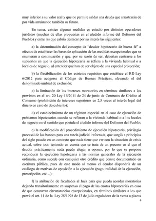 muy inferior a su valor real y que no permite saldar una deuda que arrastrarán de
por vida arruinando también su futuro.

       En suma, existen algunas medidas en estudio por distintos operadores
jurídicos (muchas de ellas propuestas en el aludido informe del Defensor del
Pueblo) y entre las que cabría destacar por su interés las siguientes:

      a) la determinación del concepto de “deudor hipotecario de buena fe” a
efectos de establecer las bases de aplicación de las medidas excepcionales que se
enumeran a continuación y que, por su razón de ser, deberían centrarse a los
supuestos en que la ejecución hipotecaria se refiera a la vivienda habitual o a
locales de negocio, al entender que han de ser objeto de una especial protección;

     b) la flexibilización de los estrictos requisitos que establece el RD-Ley
6/2012 para acogerse al Código de Buenas Prácticas, elevando el del
denominado umbral de exclusión;

      c) la limitación de los intereses moratorios en términos similares a los
previstos en el art. 20 Ley 16/2011 de 24 de junio de Contratos de Crédito al
Consumo (prohibición de intereses superiores en 2,5 veces al interés legal del
dinero en caso de descubierto);

      d) el establecimiento de un régimen especial en el caso de ejecución de
préstamos hipotecarios cuando se refieran a la vivienda habitual o a los locales
de negocio en el sentido que postula el aludido informe del Defensor del Pueblo;

       e) la modificación del procedimiento de ejecución hipotecaria, privilegio
procesal de los bancos para una tutela judicial reforzada, que surgió a principios
del siglo pasado en un contexto que nada tiene que ver con la situación de crisis
actual, sobre todo teniendo en cuenta que se trata de un proceso en el que el
deudor prácticamente nada puede alegar u oponer, por lo que se propone
reconducir la ejecución hipotecaria a las normas generales de la ejecución
ordinaria, como sucede con cualquier otro crédito que conste documentado en
escritura pública, pues de este modo al menos el deudor dispondría de un
catálogo de motivos de oposición a la ejecución (pago, nulidad de la ejecución,
prescripción, etc…);

      f) la atribución de facultades al Juez para que pueda acordar moratorias
dejando transitoriamente en suspenso el pago de las cuotas hipotecarias en caso
de que concurran circunstancias excepcionales, en términos similares a los que
prevé el art. 11 de la Ley 28/1998 de 13 de julio reguladora de la venta a plazos
                                                                                6
 