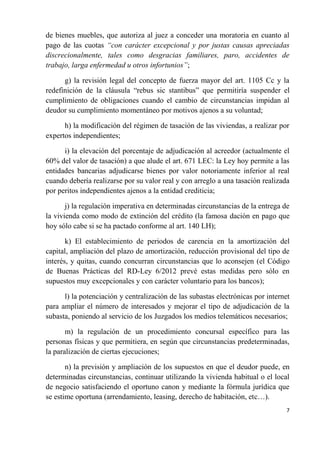 de bienes muebles, que autoriza al juez a conceder una moratoria en cuanto al
pago de las cuotas “con carácter excepcional y por justas causas apreciadas
discrecionalmente, tales como desgracias familiares, paro, accidentes de
trabajo, larga enfermedad u otros infortunios”;

      g) la revisión legal del concepto de fuerza mayor del art. 1105 Cc y la
redefinición de la cláusula “rebus sic stantibus” que permitiría suspender el
cumplimiento de obligaciones cuando el cambio de circunstancias impidan al
deudor su cumplimiento momentáneo por motivos ajenos a su voluntad;

      h) la modificación del régimen de tasación de las viviendas, a realizar por
expertos independientes;

      i) la elevación del porcentaje de adjudicación al acreedor (actualmente el
60% del valor de tasación) a que alude el art. 671 LEC: la Ley hoy permite a las
entidades bancarias adjudicarse bienes por valor notoriamente inferior al real
cuando debería realizarse por su valor real y con arreglo a una tasación realizada
por peritos independientes ajenos a la entidad crediticia;

       j) la regulación imperativa en determinadas circunstancias de la entrega de
la vivienda como modo de extinción del crédito (la famosa dación en pago que
hoy sólo cabe si se ha pactado conforme al art. 140 LH);

       k) El establecimiento de periodos de carencia en la amortización del
capital, ampliación del plazo de amortización, reducción provisional del tipo de
interés, y quitas, cuando concurran circunstancias que lo aconsejen (el Código
de Buenas Prácticas del RD-Ley 6/2012 prevé estas medidas pero sólo en
supuestos muy excepcionales y con carácter voluntario para los bancos);

      l) la potenciación y centralización de las subastas electrónicas por internet
para ampliar el número de interesados y mejorar el tipo de adjudicación de la
subasta, poniendo al servicio de los Juzgados los medios telemáticos necesarios;

       m) la regulación de un procedimiento concursal específico para las
personas físicas y que permitiera, en según que circunstancias predeterminadas,
la paralización de ciertas ejecuciones;

       n) la previsión y ampliación de los supuestos en que el deudor puede, en
determinadas circunstancias, continuar utilizando la vivienda habitual o el local
de negocio satisfaciendo el oportuno canon y mediante la fórmula jurídica que
se estime oportuna (arrendamiento, leasing, derecho de habitación, etc…).
                                                                                  7
 