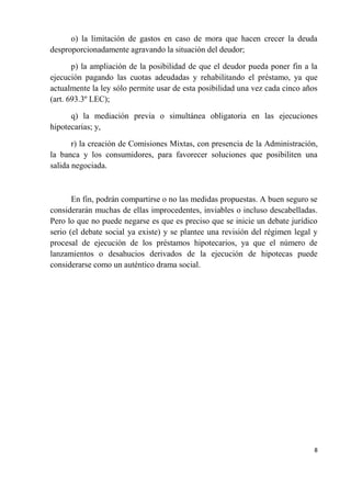 o) la limitación de gastos en caso de mora que hacen crecer la deuda
desproporcionadamente agravando la situación del deudor;

       p) la ampliación de la posibilidad de que el deudor pueda poner fin a la
ejecución pagando las cuotas adeudadas y rehabilitando el préstamo, ya que
actualmente la ley sólo permite usar de esta posibilidad una vez cada cinco años
(art. 693.3º LEC);

      q) la mediación previa o simultánea obligatoria en las ejecuciones
hipotecarias; y,

       r) la creación de Comisiones Mixtas, con presencia de la Administración,
la banca y los consumidores, para favorecer soluciones que posibiliten una
salida negociada.



       En fin, podrán compartirse o no las medidas propuestas. A buen seguro se
considerarán muchas de ellas improcedentes, inviables o incluso descabelladas.
Pero lo que no puede negarse es que es preciso que se inicie un debate jurídico
serio (el debate social ya existe) y se plantee una revisión del régimen legal y
procesal de ejecución de los préstamos hipotecarios, ya que el número de
lanzamientos o desahucios derivados de la ejecución de hipotecas puede
considerarse como un auténtico drama social.




                                                                               8
 