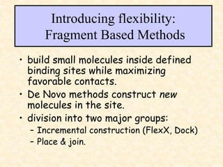 Introducing flexibility:
Fragment Based Methods
• build small molecules inside defined
binding sites while maximizing
favorable contacts.
• De Novo methods construct new
molecules in the site.
• division into two major groups:
– Incremental construction (FlexX, Dock)
– Place & join.
 