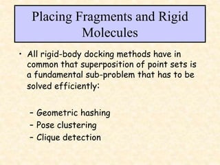 Placing Fragments and Rigid
Molecules
• All rigid-body docking methods have in
common that superposition of point sets is
a fundamental sub-problem that has to be
solved efficiently:
– Geometric hashing
– Pose clustering
– Clique detection
 