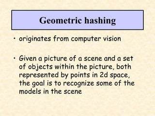 Geometric hashing
• originates from computer vision
• Given a picture of a scene and a set
of objects within the picture, both
represented by points in 2d space,
the goal is to recognize some of the
models in the scene
 