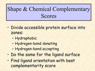Shape & Chemical Complementary
Scores
• Divide accessible protein surface into
zones:
– Hydrophobic
– Hydrogen-bond donating
– Hydrogen-bond accepting
• Do the same for the ligand surface
• Find ligand orientation with best
complementarity score
 