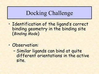 Docking Challenge
• Identification of the ligand’s correct
binding geometry in the binding site
(Binding Mode)
• Observation:
– Similar ligands can bind at quite
different orientations in the active
site.
 