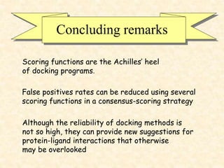 Concluding remarks
Although the reliability of docking methods is
not so high, they can provide new suggestions for
protein-ligand interactions that otherwise
may be overlooked
Scoring functions are the Achilles’ heel
of docking programs.
False positives rates can be reduced using several
scoring functions in a consensus-scoring strategy
 