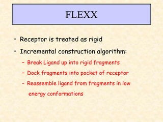 FLEXX
• Receptor is treated as rigid
• Incremental construction algorithm:
– Break Ligand up into rigid fragments
– Dock fragments into pocket of receptor
– Reassemble ligand from fragments in low
energy conformations
 