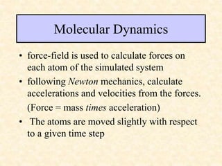 Molecular Dynamics
• force-field is used to calculate forces on
each atom of the simulated system
• following Newton mechanics, calculate
accelerations and velocities from the forces.
(Force = mass times acceleration)
• The atoms are moved slightly with respect
to a given time step
 