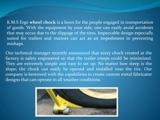 K.M.S Ergo wheel chock is a boon for the people engaged in transportation
of goods. With the equipment by your side, one can easily avoid accidents
that may occur due to the slippage of the tires. Impeccable design especially
suited for trailers and tractors can act as an impediment in preventing
mishaps.
Our technical manager recently announced that every chock created at the
factory is safety engineered so that the trailer creeps could be minimized.
They are extremely simple and easy to set up. No matter how steep is the
slope; the chock can easily be opened and installed near the tire. Our
company is bestowed with the capabilities to create custom metal fabricator
designs that can operate in all weather conditions.
 