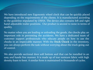 We have introduced new Ergonomic wheel clock that can be quickly placed
depending on the requirements of the clients. It is manufactured according
to the guideline stipulated by OSHA. The device also contains left and right
hand adjustable trailer positions. Our product is second to none in terms of
quality.
No matter when you are loading or unloading the goods, the chocks play an
important role in preventing the accidents. We have a dedicated team of
customer support professionals who educate people on how to use the
chocks in an impeccable manner. With the Dock Chock in the inventory,
you can always perform the task without worrying about the truck going out
of control.
We also provide sectional door soft bottom seal that can be installed in an
easy and hassle free manner. It is made up of tear resistant fabric with high
density foam to boot. A similar form is maintained in thousands of cycles.
 