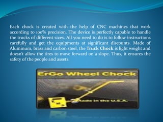 Each chock is created with the help of CNC machines that work
according to 100% precision. The device is perfectly capable to handle
the trucks of different sizes. All you need to do is to follow instructions
carefully and get the equipments at significant discounts. Made of
Aluminum, brass and carbon steel, the Truck Chock is light weight and
doesn’t allow the tires to move forward on a slope. Thus, it ensures the
safety of the people and assets.
 