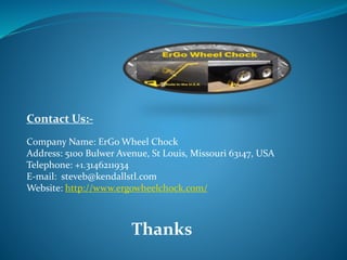 Contact Us:-
Company Name: ErGo Wheel Chock
Address: 5100 Bulwer Avenue, St Louis, Missouri 63147, USA
Telephone: +1.3146211934
E-mail: steveb@kendallstl.com
Website: http://www.ergowheelchock.com/
Thanks
 