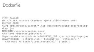 Dockerfile
FROM java:8
MAINTAINER Patrick Chanezon <patrick@chanezon.com>
EXPOSE 8080
COPY spring-doge/target/*.jar /usr/src/spring-doge/spring-
doge.jar
WORKDIR /usr/src/spring-doge
CMD java -Dserver.port=8080 -
Dspring.data.mongodb.uri=$MONGODB_URI -jar spring-doge.jar
HEALTHCHECK --interval=5m --timeout=3s --retries=3 
CMD curl -f http://localhost:8080/ || exit 1
 