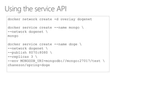 Using the service API
docker network create -d overlay dogenet
docker service create --name mongo 
--network dogenet 
mongo
docker service create --name doge 
--network dogenet 
--publish 8070:8080 
--replicas 3 
--env MONGODB_URI=mongodb://mongo:27017/test 
chanezon/spring-doge
 