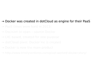 → Docker was created in dotCloud as engine for their PaaS
→ PaaS times were hard in 2013;
→ Decision to open – source Docker
→ LXC based, created for one purpose
→ dotCloud pivot: Docker inc is created
→ Docker is now the main product
→ http://www.trinityventures.com/pivot-worked-docker-story/
 