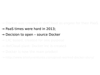 → Docker was created in dotCloud as engine for their PaaS
→ PaaS times were hard in 2013;
→ Decision to open – source Docker
→ LXC based, created for one purpose
→ dotCloud pivot: Docker inc is created
→ Docker is now the main product
→ http://www.trinityventures.com/pivot-worked-docker-story/
 