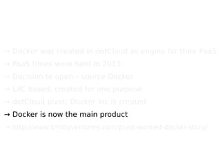 → Docker was created in dotCloud as engine for their PaaS
→ PaaS times were hard in 2013;
→ Decision to open – source Docker
→ LXC based, created for one purpose
→ dotCloud pivot: Docker inc is created
→ Docker is now the main product
→ http://www.trinityventures.com/pivot-worked-docker-story/
 