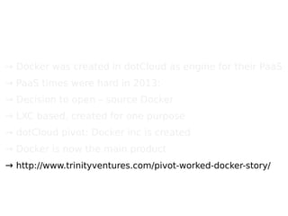 → Docker was created in dotCloud as engine for their PaaS
→ PaaS times were hard in 2013;
→ Decision to open – source Docker
→ LXC based, created for one purpose
→ dotCloud pivot: Docker inc is created
→ Docker is now the main product
→ http://www.trinityventures.com/pivot-worked-docker-story/
 