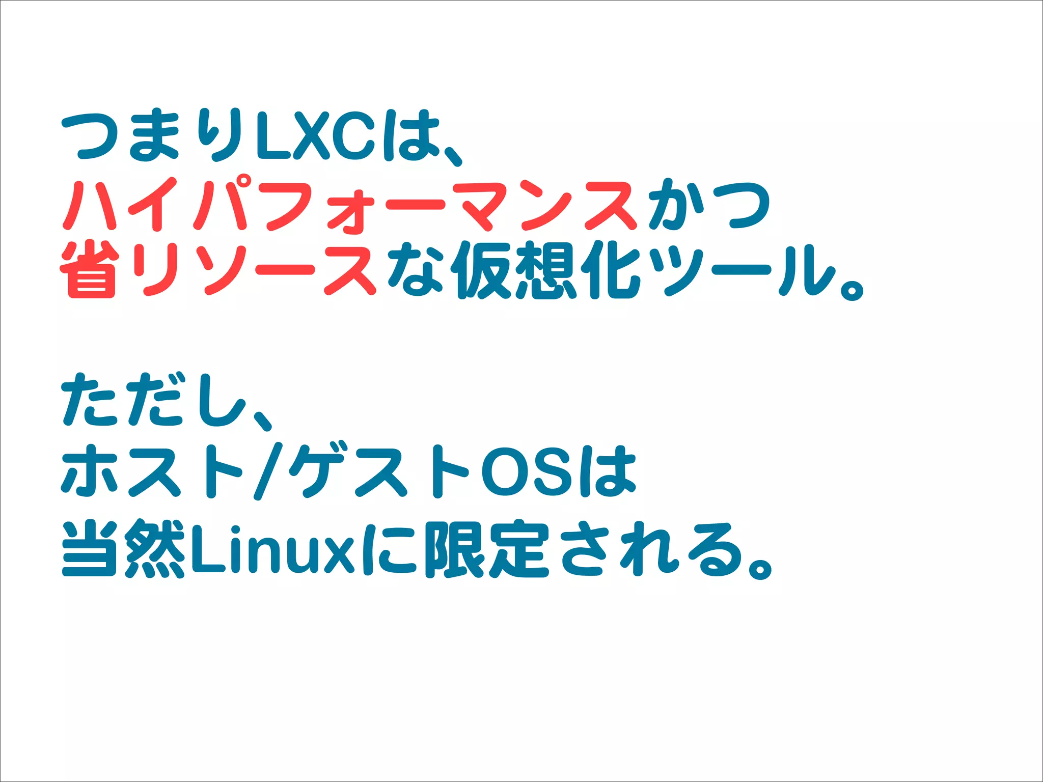 つまりLXCは、
ハイパフォーマンスかつ
省リソースな仮想化ツール。
ただし、
ホスト//ゲストOSは
当然Linuxに限定される。
 