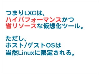 つまりLXCは、
ハイパフォーマンスかつ
省リソースな仮想化ツール。
ただし、
ホスト//ゲストOSは
当然Linuxに限定される。
 