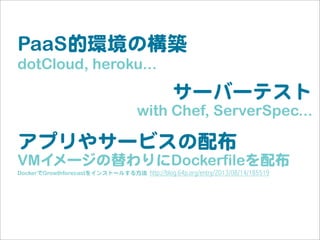 PaaS的環境の構築
dotCloud, heroku...
サーバーテスト
with Chef, ServerSpec...
アプリやサービスの配布
VMイメージの替わりにDockerfileを配布
DockerでGrowthforecastをインストールする方法  http://blog.64p.org/entry/2013/08/14/185519
 