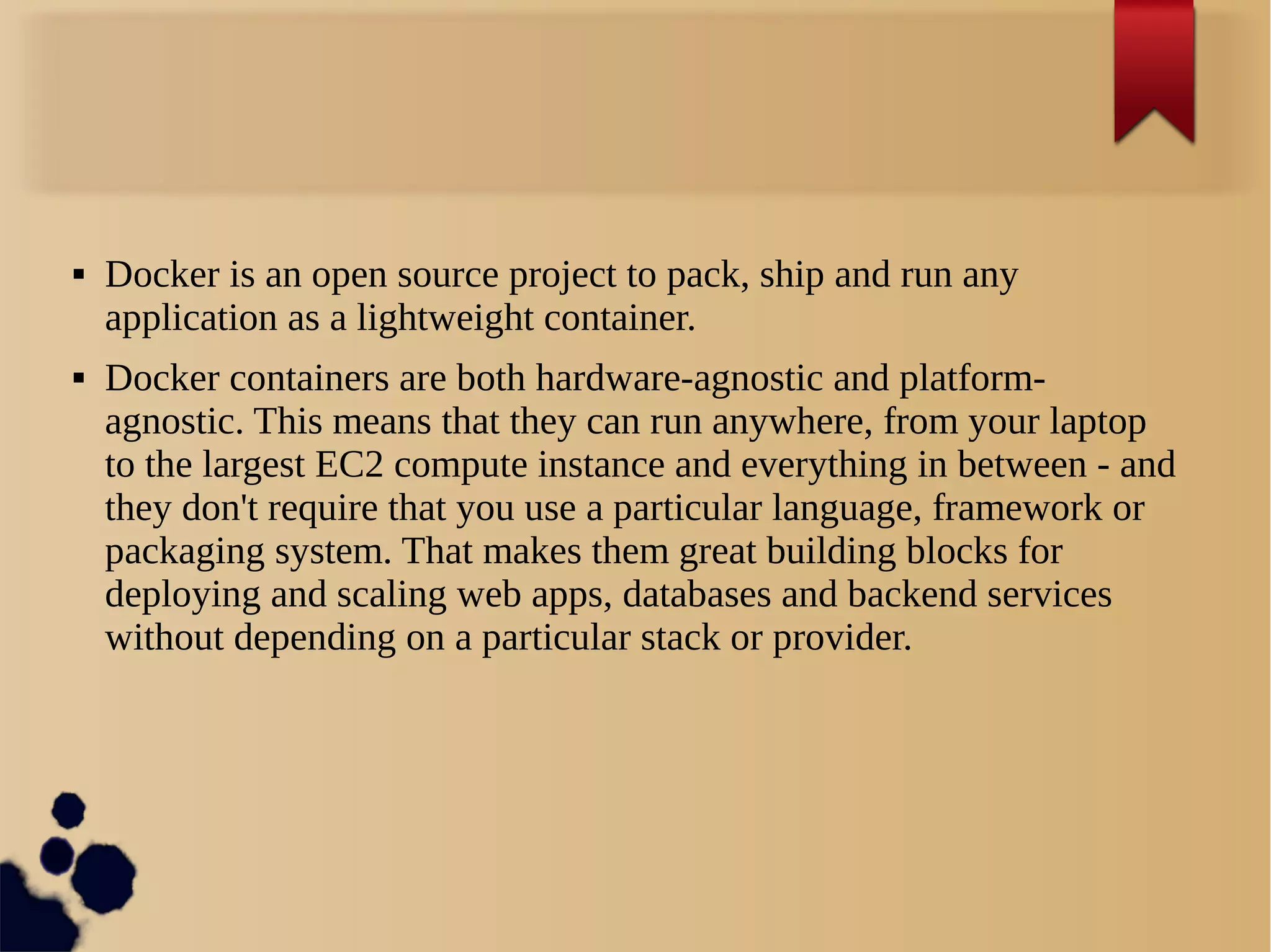  Docker is an open source project to pack, ship and run any
application as a lightweight container.
 Docker containers are both hardware-agnostic and platform-
agnostic. This means that they can run anywhere, from your laptop
to the largest EC2 compute instance and everything in between - and
they don't require that you use a particular language, framework or
packaging system. That makes them great building blocks for
deploying and scaling web apps, databases and backend services
without depending on a particular stack or provider.
 
