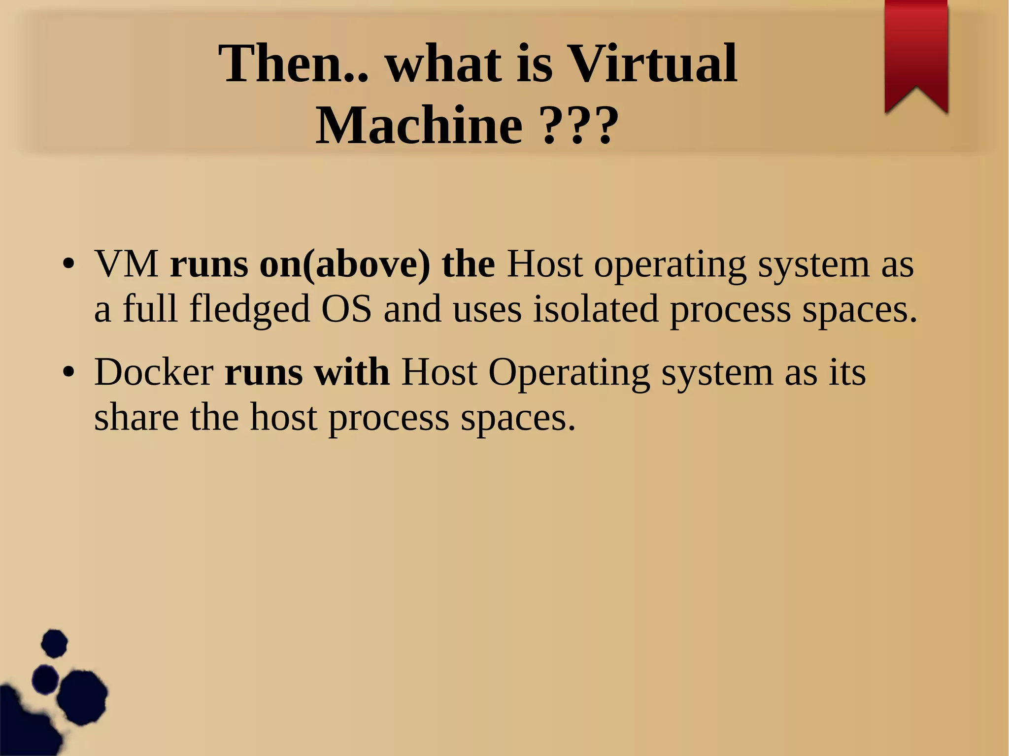 Then.. what is Virtual
Machine ???
● VM runs on(above) the Host operating system as
a full fledged OS and uses isolated process spaces.
● Docker runs with Host Operating system as its
share the host process spaces.
 