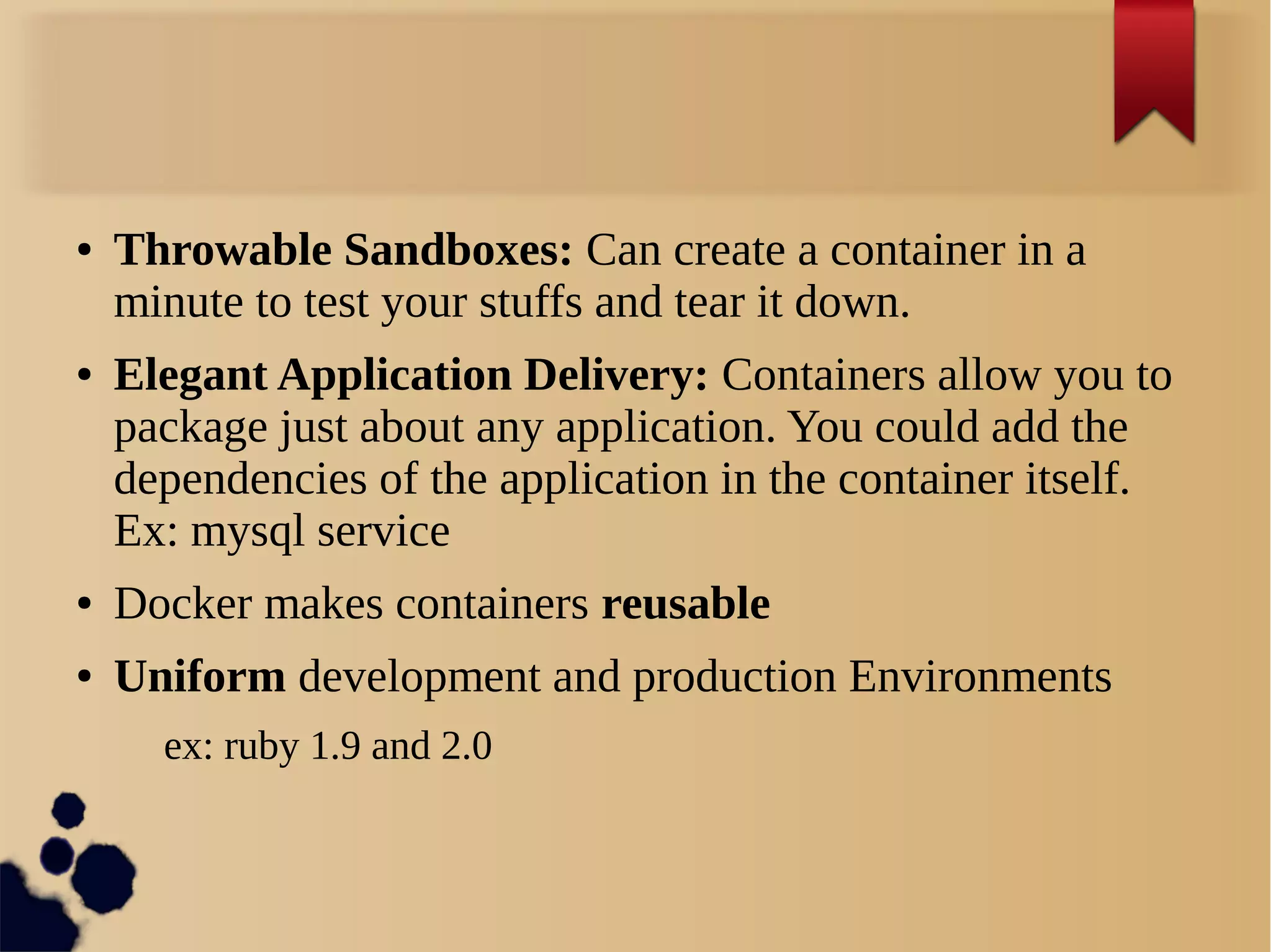 ● Throwable Sandboxes: Can create a container in a
minute to test your stuffs and tear it down.
● Elegant Application Delivery: Containers allow you to
package just about any application. You could add the
dependencies of the application in the container itself.
Ex: mysql service
● Docker makes containers reusable
● Uniform development and production Environments
ex: ruby 1.9 and 2.0
 