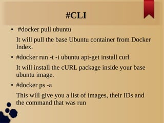 #CLI
● #docker pull ubuntu
It will pull the base Ubuntu container from Docker
Index.
● #docker run -t -i ubuntu apt-get install curl
It will install the cURL package inside your base
ubuntu image.
● #docker ps -a
This will give you a list of images, their IDs and
the command that was run
 