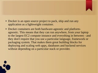  Docker is an open source project to pack, ship and run any
application as a lightweight container.
 Docker containers are both hardware-agnostic and platform-
agnostic. This means that they can run anywhere, from your laptop
to the largest EC2 compute instance and everything in between - and
they don't require that you use a particular language, framework or
packaging system. That makes them great building blocks for
deploying and scaling web apps, databases and backend services
without depending on a particular stack or provider.
 
