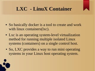 LXC - LinuX Container
 So basically docker is a tool to create and work
with linux containers(lxc).
 Lxc is an operating system-level virtualization
method for running multiple isolated Linux
systems (containers) on a single control host.
● So, LXC provides a way to run mini operating
systems in your Linux host operating system.
 