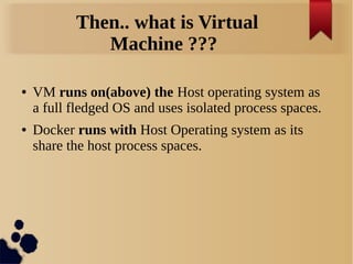 Then.. what is Virtual
Machine ???
● VM runs on(above) the Host operating system as
a full fledged OS and uses isolated process spaces.
● Docker runs with Host Operating system as its
share the host process spaces.
 