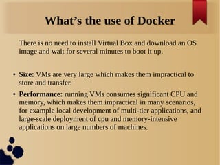 What’s the use of Docker
There is no need to install Virtual Box and download an OS
image and wait for several minutes to boot it up.
● Size: VMs are very large which makes them impractical to
store and transfer.
● Performance: running VMs consumes significant CPU and
memory, which makes them impractical in many scenarios,
for example local development of multi-tier applications, and
large-scale deployment of cpu and memory-intensive
applications on large numbers of machines.
 