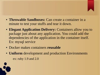 ● Throwable Sandboxes: Can create a container in a
minute to test your stuffs and tear it down.
● Elegant Application Delivery: Containers allow you to
package just about any application. You could add the
dependencies of the application in the container itself.
Ex: mysql service
● Docker makes containers reusable
● Uniform development and production Environments
ex: ruby 1.9 and 2.0
 