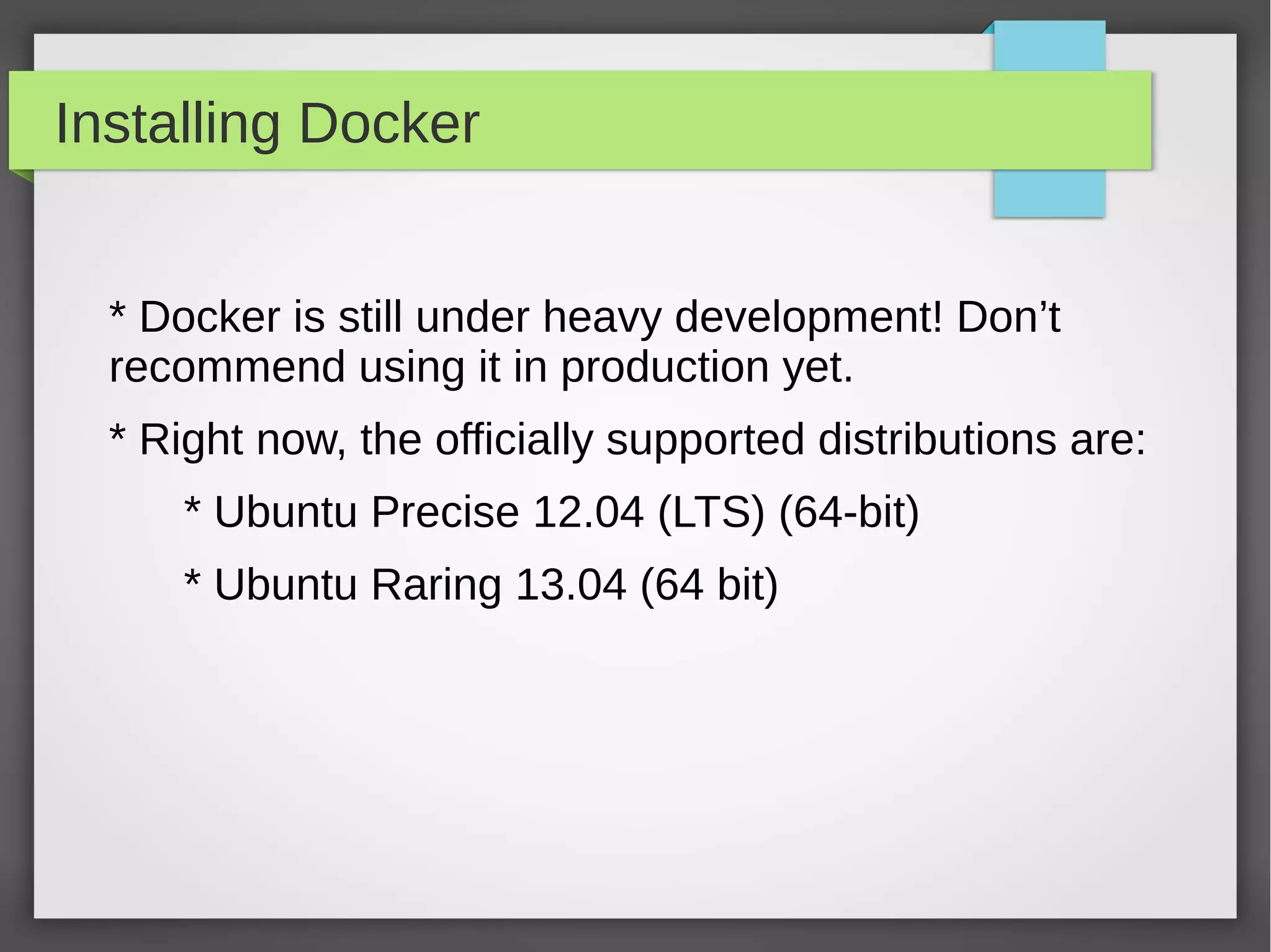 Installing Docker
* Docker is still under heavy development! Don’t
recommend using it in production yet.
* Right now, the officially supported distributions are:
* Ubuntu Precise 12.04 (LTS) (64-bit)
* Ubuntu Raring 13.04 (64 bit)
 