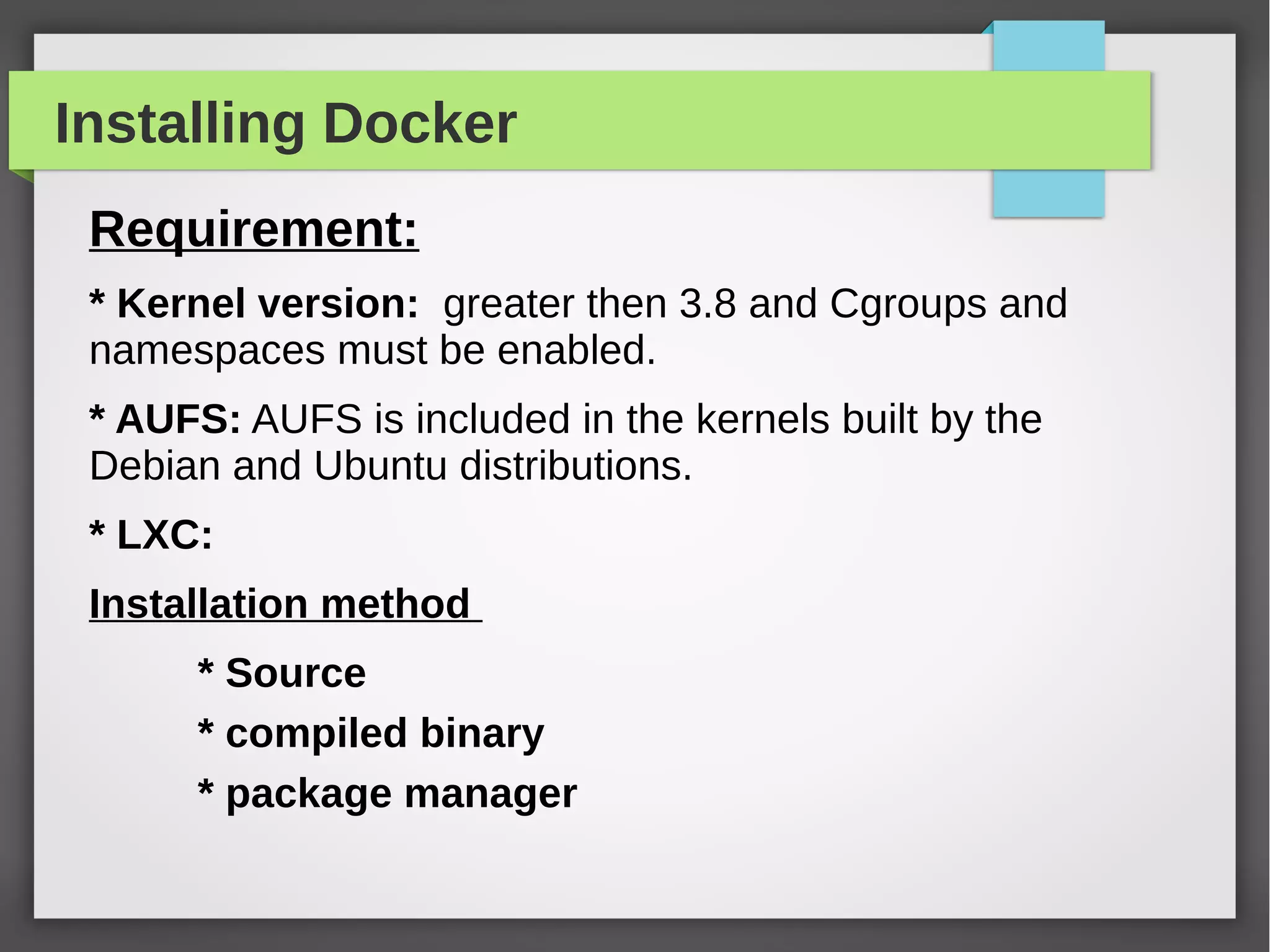 Installing Docker
Requirement:
* Kernel version: greater then 3.8 and Cgroups and
namespaces must be enabled.
* AUFS: AUFS is included in the kernels built by the
Debian and Ubuntu distributions.
* LXC:
Installation method
* Source
* compiled binary
* package manager
 