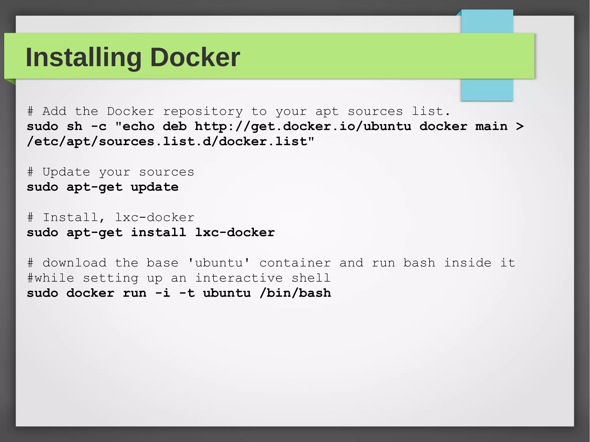 Installing Docker
# Add the Docker repository to your apt sources list.
sudo sh -c "echo deb http://get.docker.io/ubuntu docker main >
/etc/apt/sources.list.d/docker.list"
# Update your sources
sudo apt-get update
# Install, lxc-docker
sudo apt-get install lxc-docker
# download the base 'ubuntu' container and run bash inside it
#while setting up an interactive shell
sudo docker run -i -t ubuntu /bin/bash
 