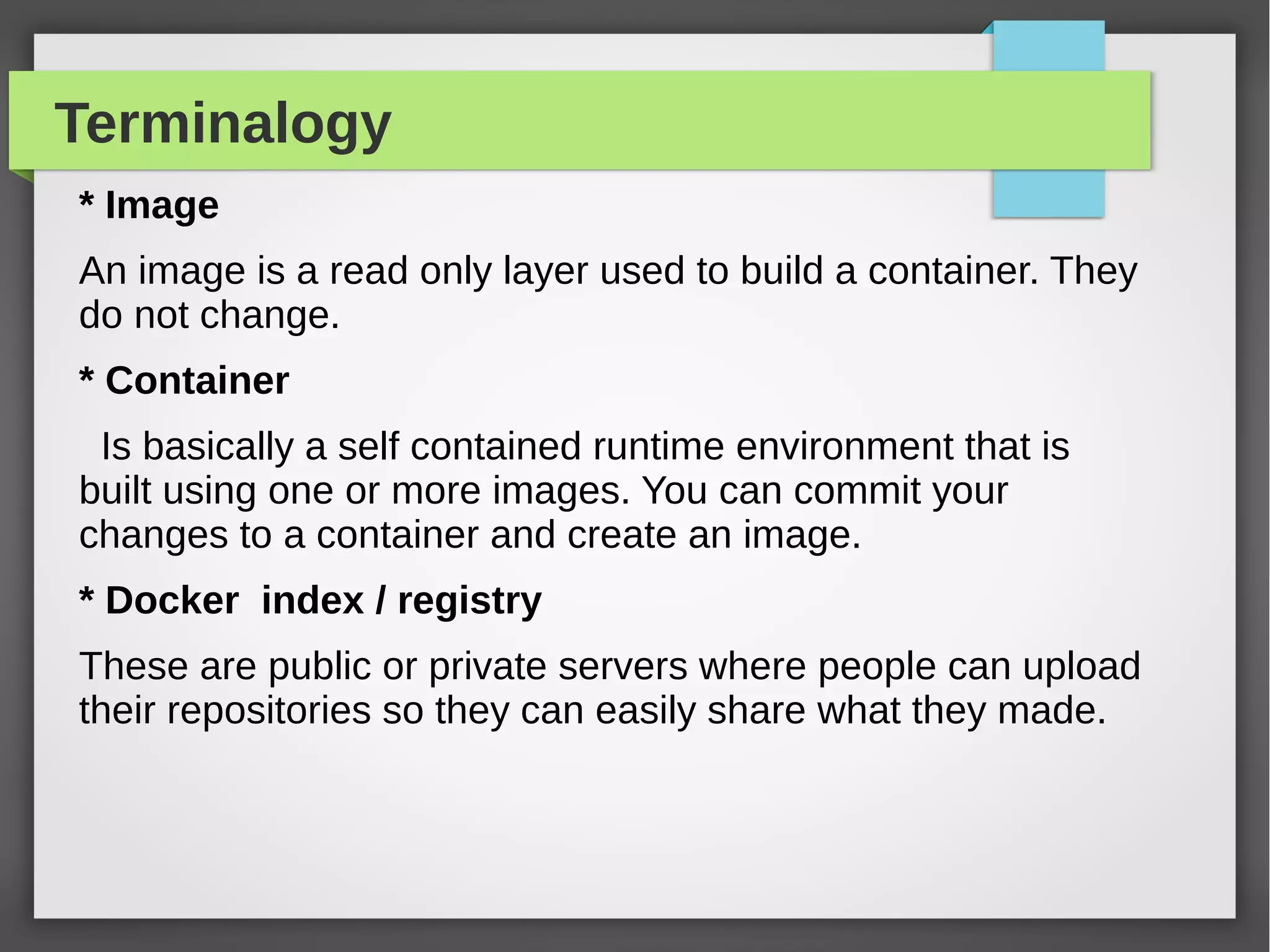 Terminalogy
* Image
An image is a read only layer used to build a container. They
do not change.
* Container
Is basically a self contained runtime environment that is
built using one or more images. You can commit your
changes to a container and create an image.
* Docker index / registry
These are public or private servers where people can upload
their repositories so they can easily share what they made.
 