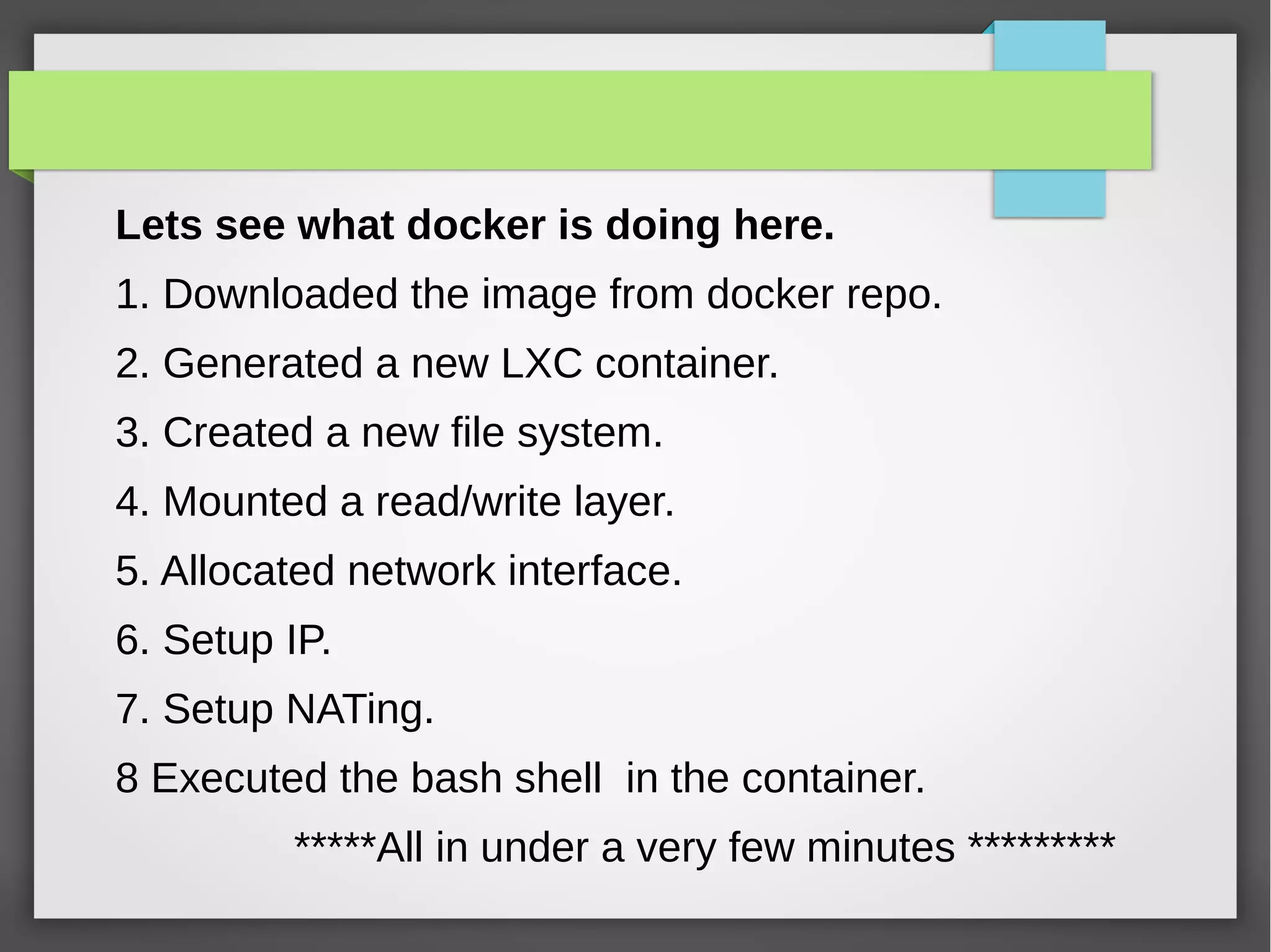 Lets see what docker is doing here.
1. Downloaded the image from docker repo.
2. Generated a new LXC container.
3. Created a new file system.
4. Mounted a read/write layer.
5. Allocated network interface.
6. Setup IP.
7. Setup NATing.
8 Executed the bash shell in the container.
*****All in under a very few minutes *********
 