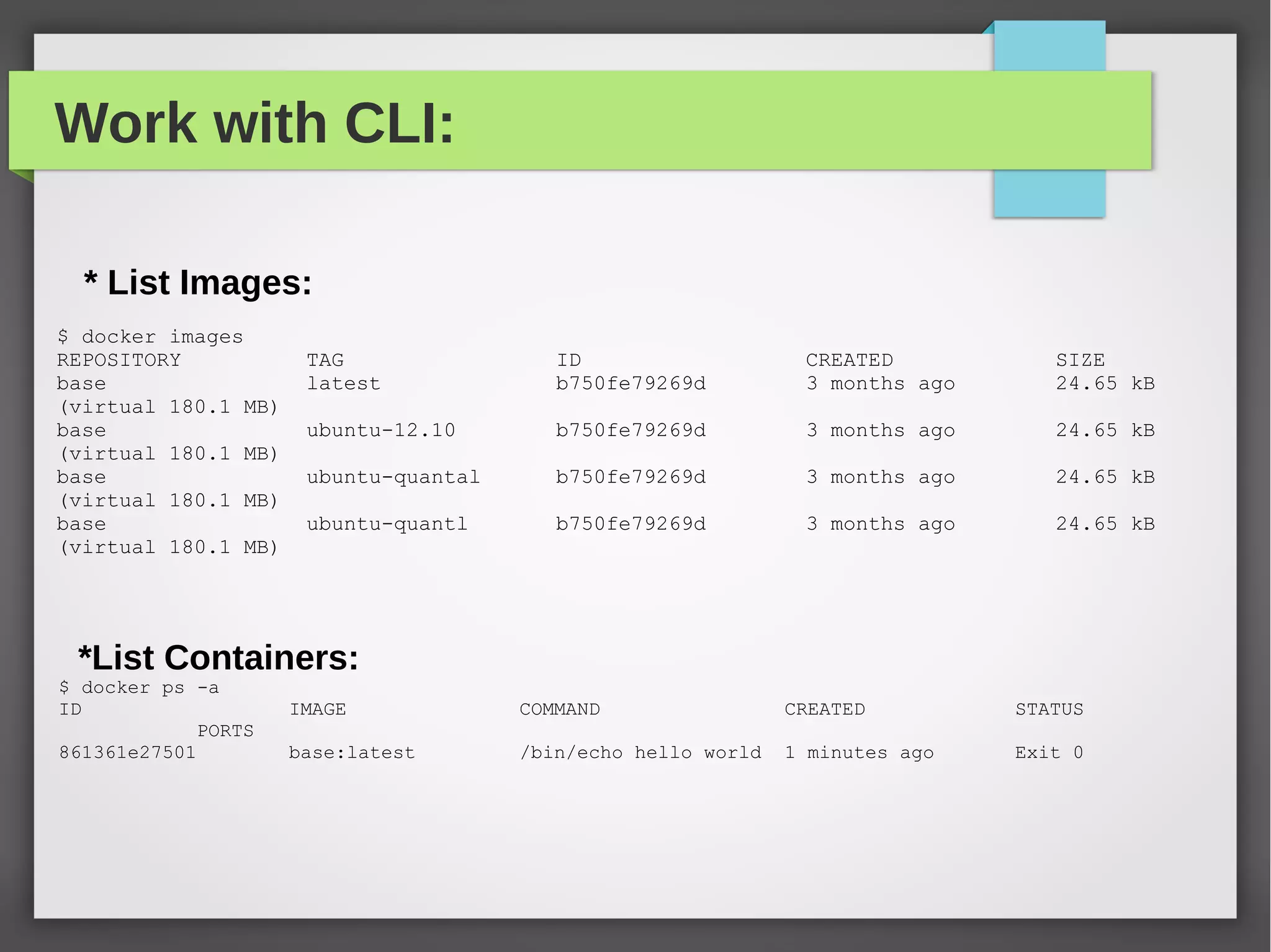 Work with CLI:
* List Images:
$ docker images
REPOSITORY TAG ID CREATED SIZE
base latest b750fe79269d 3 months ago 24.65 kB
(virtual 180.1 MB)
base ubuntu-12.10 b750fe79269d 3 months ago 24.65 kB
(virtual 180.1 MB)
base ubuntu-quantal b750fe79269d 3 months ago 24.65 kB
(virtual 180.1 MB)
base ubuntu-quantl b750fe79269d 3 months ago 24.65 kB
(virtual 180.1 MB)
*List Containers:
$ docker ps -a
ID IMAGE COMMAND CREATED STATUS
PORTS
861361e27501 base:latest /bin/echo hello world 1 minutes ago Exit 0
 